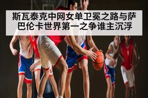 斯瓦泰克中网女单卫冕之路与萨巴伦卡世界第一之争谁主沉浮